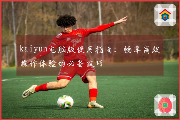 kaiyun电脑版使用指南：畅享高效操作体验的必备技巧