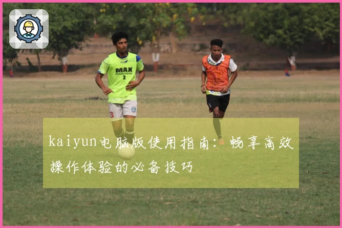 kaiyun电脑版使用指南：畅享高效操作体验的必备技巧
